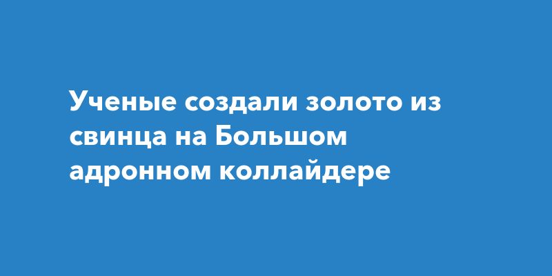 Ученые создали золото из свинца на Большом адронном коллайдере