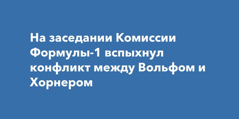 На заседании Комиссии Формулы-1 вспыхнул конфликт между Вольфом и Хорнером